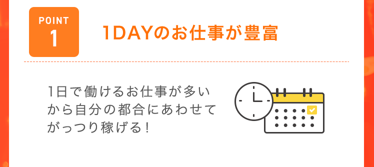 【POINT1：1DAYのお仕事が豊富】1日で働けるお仕事が多いから自分の都合にあわせてがっつり稼げる！