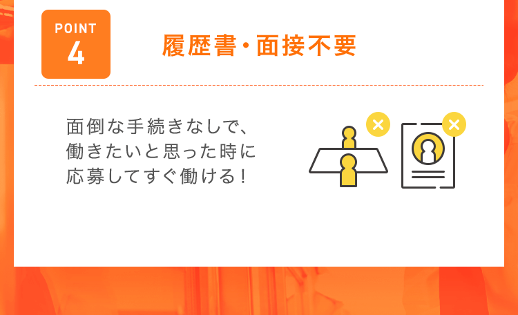 【POINT4：履歴書・面接不要】面倒な手続きなしで、働きたいと思った時に応募してすぐ働ける！