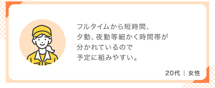 フルタイムから短時間、夕勤、夜勤等細かく時間帯が分かれているので予定に組みやすい。【20代 女性】