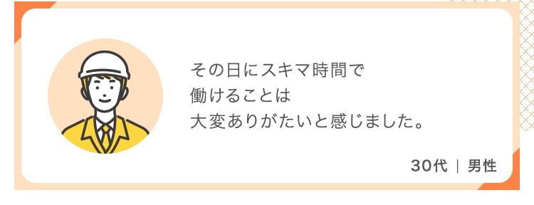 その日にスキマ時間で働けることは大変ありがたいと感じました。【30代 男性】