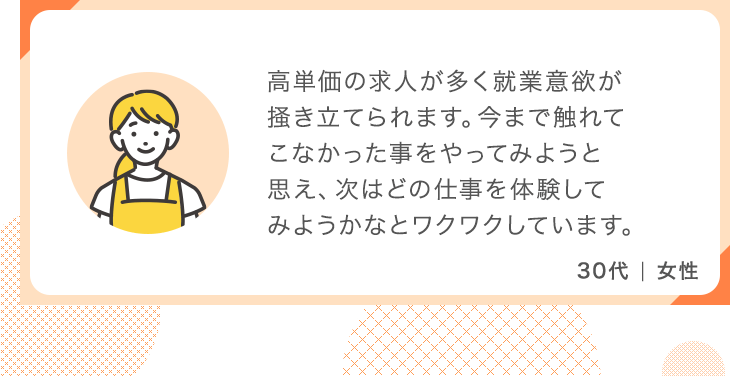 高単価の求人が多く就業意欲が掻き立てられます。今まで触れてこなかった事をやってみようと思え、次はどの仕事を体験してみようかなとワクワクしています。【30代 女性】